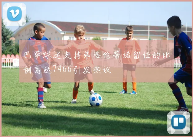 巴萨球迷支持弗洛伦蒂诺留任的比例高达7466引发热议