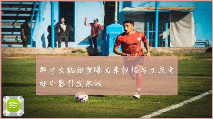 郎才女貌甜蜜曝光弗拉格与女友幸福合影引发热议