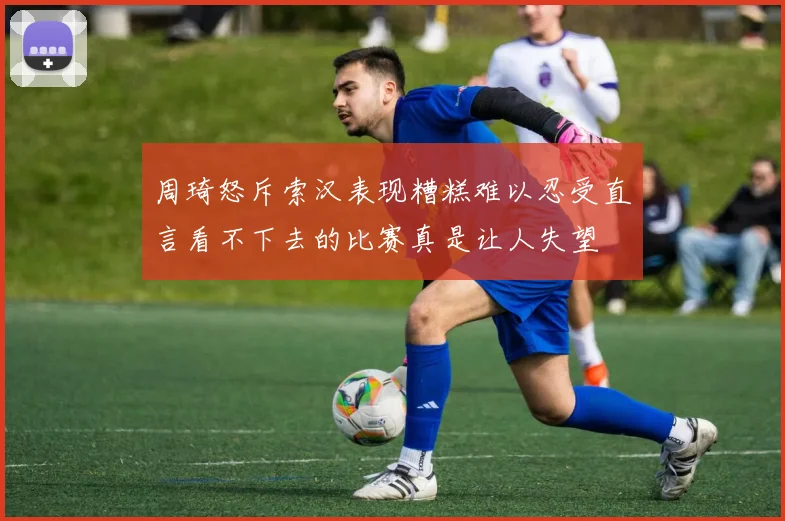 周琦怒斥索汉表现糟糕难以忍受直言看不下去的比赛真是让人失望