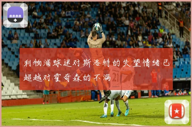 利物浦球迷对斯洛特的失望情绪已超越对霍奇森的不满
