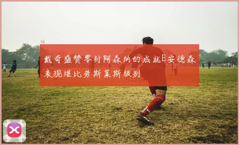 戴奇盛赞零封阿森纳的成就E安德森表现堪比劳斯莱斯级别