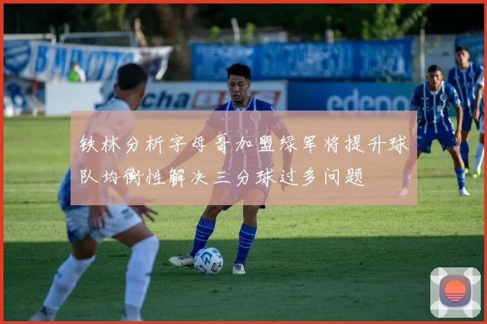 铁林分析字母哥加盟绿军将提升球队均衡性解决三分球过多问题
