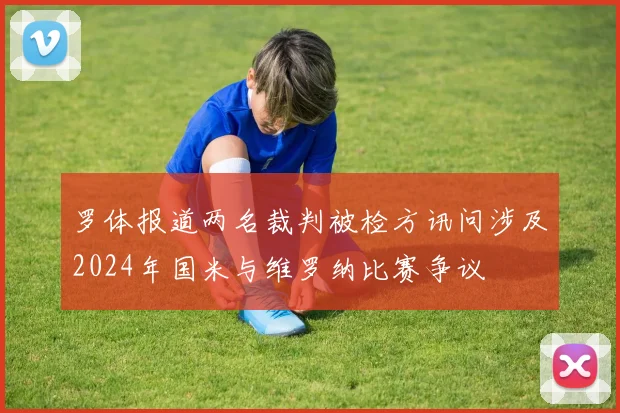 罗体报道两名裁判被检方讯问涉及2024年国米与维罗纳比赛争议