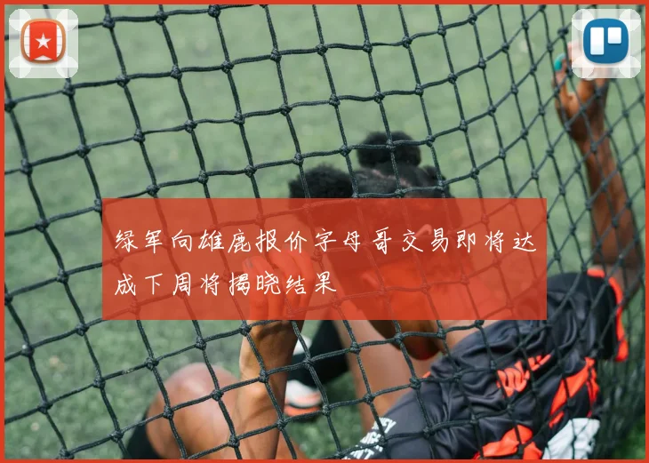 绿军向雄鹿报价字母哥交易即将达成下周将揭晓结果