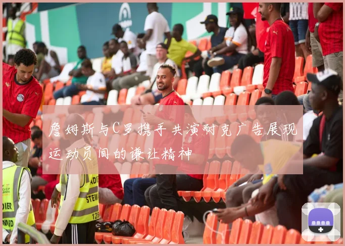 詹姆斯与C罗携手共演耐克广告展现运动员间的谦让精神