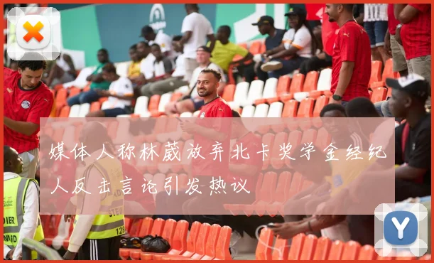媒体人称林葳放弃北卡奖学金经纪人反击言论引发热议