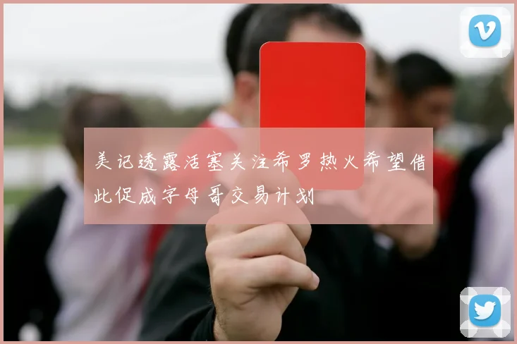 美记透露活塞关注希罗热火希望借此促成字母哥交易计划
