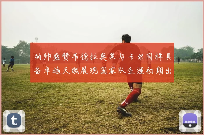 纳帅盛赞韦德拉奥果与卡尔同样具备卓越天赋展现国家队生涯初期出色表现