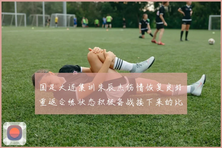 国足大连集训朱辰杰伤情恢复良好重返合练状态积极备战接下来的比赛