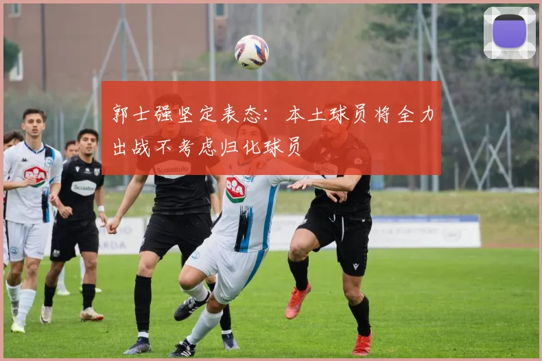 郭士强坚定表态：本土球员将全力出战不考虑归化球员