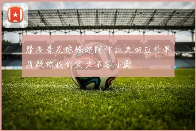 摩洛哥足球崛起阿什拉夫回应外界质疑称我们实力不容小觑