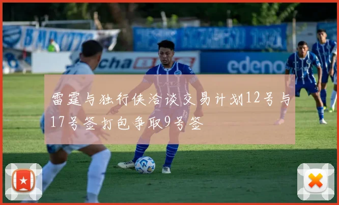 雷霆与独行侠洽谈交易计划12号与17号签打包争取9号签