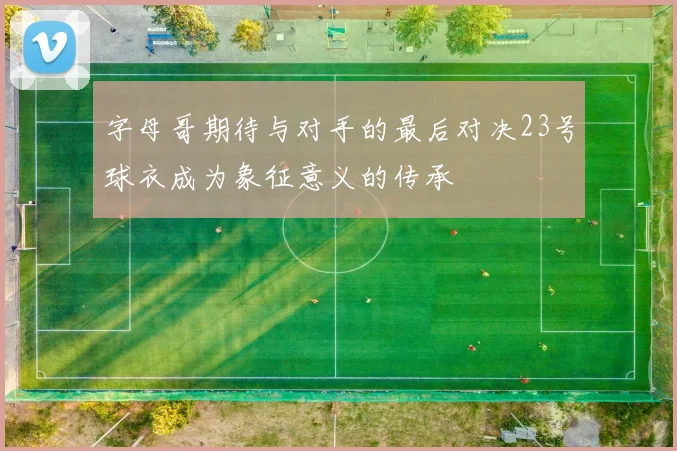 字母哥期待与对手的最后对决23号球衣成为象征意义的传承