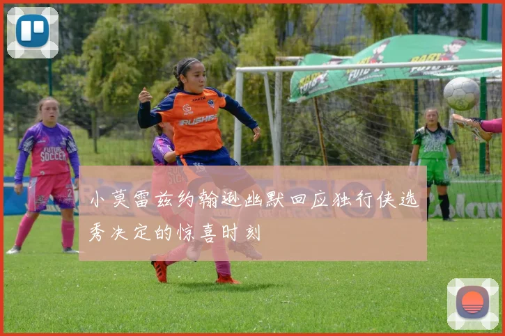 小莫雷兹约翰逊幽默回应独行侠选秀决定的惊喜时刻