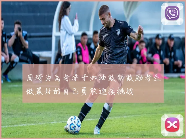 周琦为高考学子加油鼓劲鼓励考生做最好的自己勇敢迎接挑战