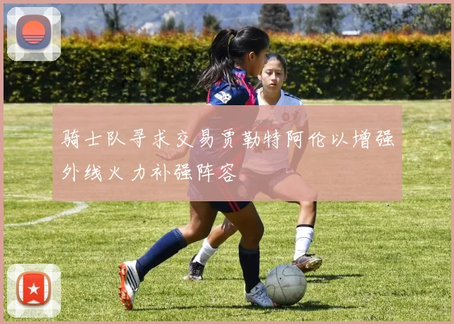骑士队寻求交易贾勒特阿伦以增强外线火力补强阵容