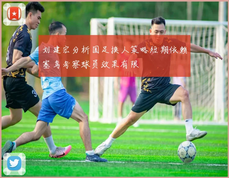 刘建宏分析国足换人策略短期依赖塞鸟考察球员效果有限