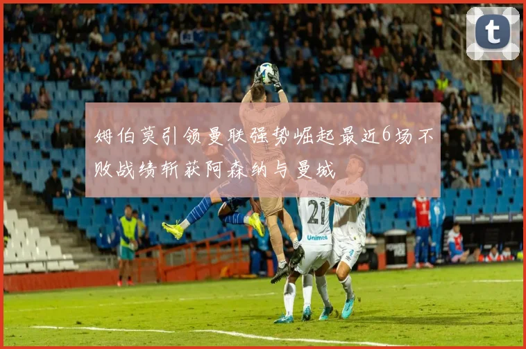 姆伯莫引领曼联强势崛起最近6场不败战绩斩获阿森纳与曼城