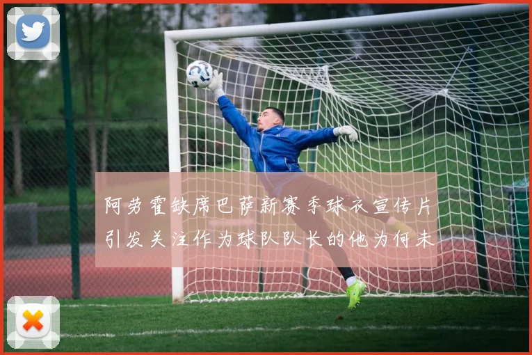 阿劳霍缺席巴萨新赛季球衣宣传片引发关注作为球队队长的他为何未现身