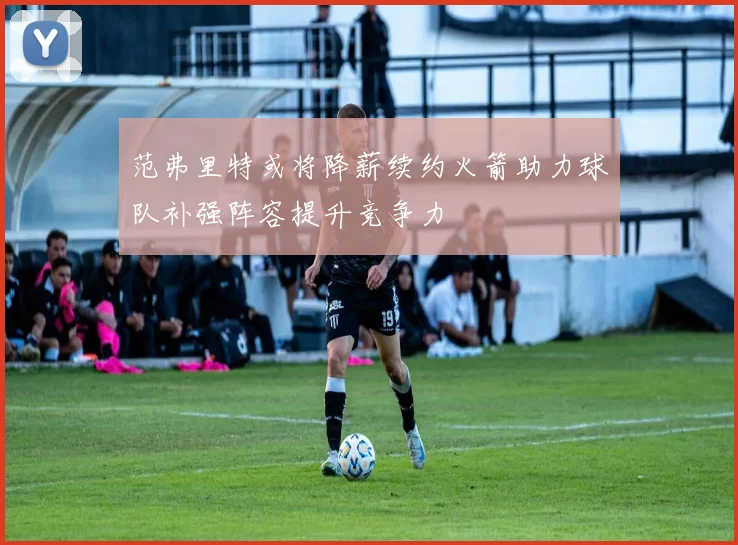 范弗里特或将降薪续约火箭助力球队补强阵容提升竞争力