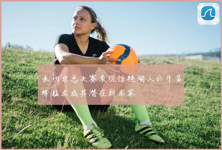 米切尔总决赛表现惊艳湖人公牛黄蜂猛龙成其潜在新东家