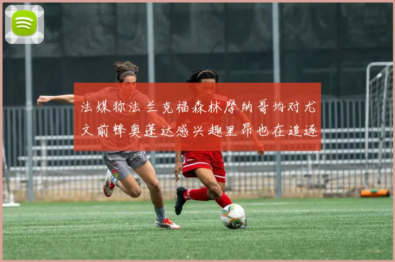 法媒称法兰克福森林摩纳哥均对尤文前锋奥蓬达感兴趣里昂也在追逐他
