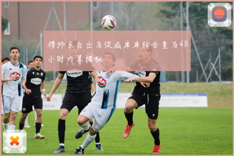 穆帅亲自出马促成库库转会皇马48小时内幕揭秘